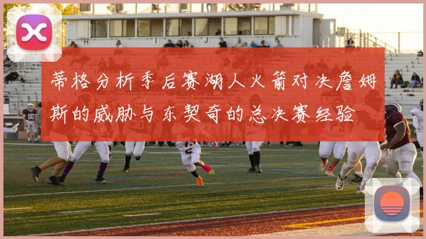 蒂格分析季后赛湖人火箭对决詹姆斯的威胁与东契奇的总决赛经验