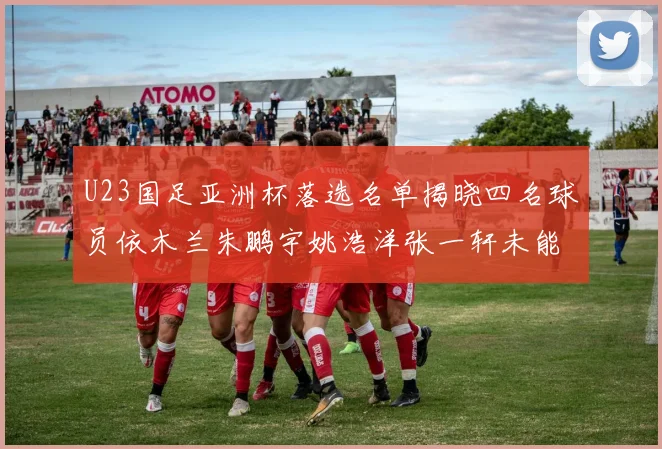 U23国足亚洲杯落选名单揭晓四名球员依木兰朱鹏宇姚浩洋张一轩未能入选